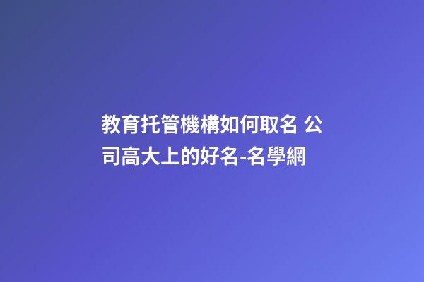 教育托管機構如何取名 公司高大上的好名-名學網-第1張-公司起名-玄機派